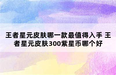 王者星元皮肤哪一款最值得入手 王者星元皮肤300紫星币哪个好